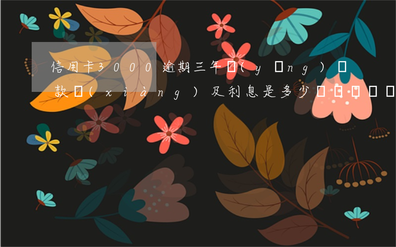 信用卡3000逾期三年應(yīng)還款項(xiàng)及利息是多少？